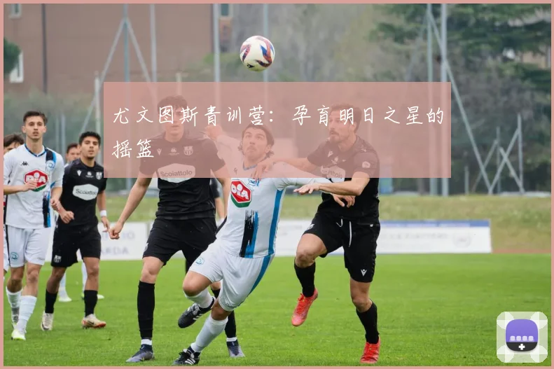 尤文图斯青训营:孕育明日之星的摇篮