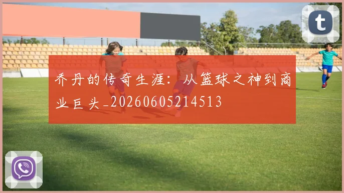 乔丹的传奇生涯：从篮球之神到商业巨头_20260605214513
