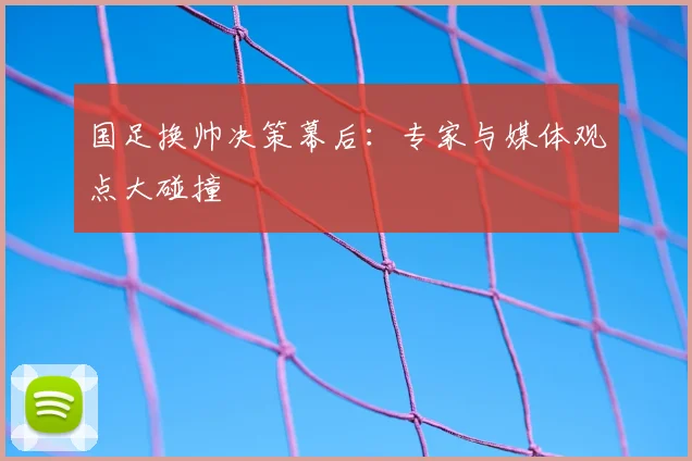 国足换帅决策幕后:专家与媒体观点大碰撞