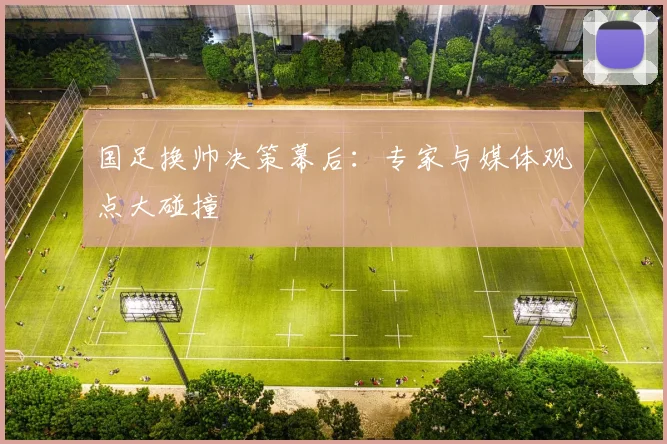 国足换帅决策幕后:专家与媒体观点大碰撞