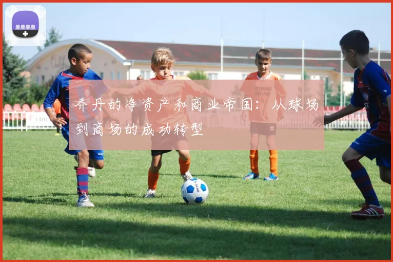 乔丹的净资产和商业帝国：从球场到商场的成功转型