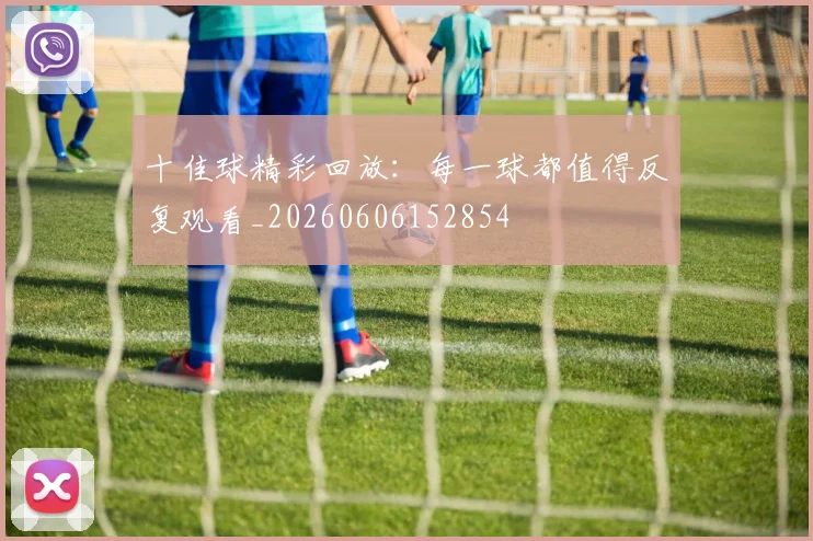十佳球精彩回放:每一球都值得反复观看_20260606152854