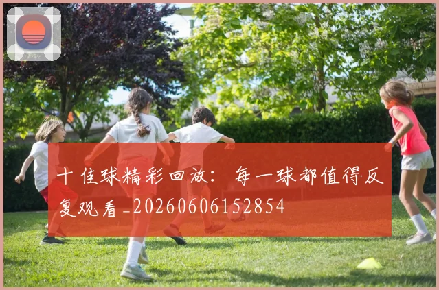 十佳球精彩回放:每一球都值得反复观看_20260606152854