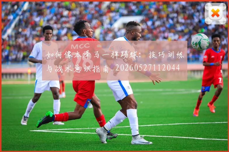 如何像本泽马一样踢球:技巧训练与战术意识指南_20260527112044